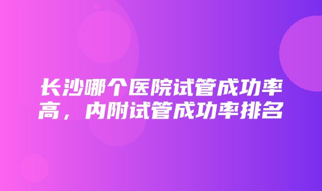 长沙哪个医院试管成功率高，内附试管成功率排名