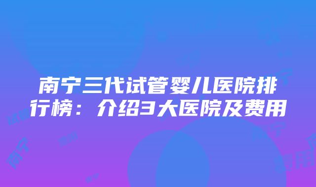 南宁三代试管婴儿医院排行榜：介绍3大医院及费用