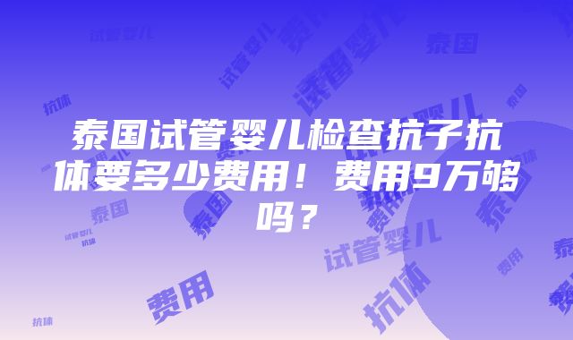 泰国试管婴儿检查抗子抗体要多少费用！费用9万够吗？