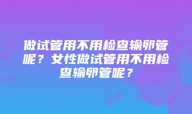 做试管用不用检查输卵管呢？女性做试管用不用检查输卵管呢？