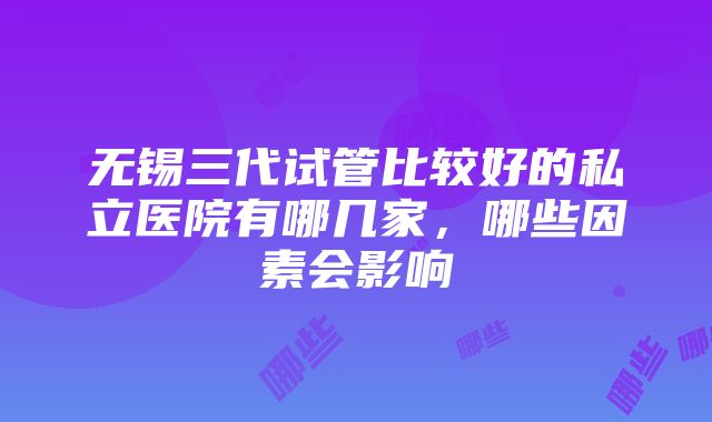 无锡三代试管比较好的私立医院有哪几家，哪些因素会影响