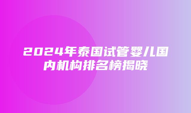 2024年泰国试管婴儿国内机构排名榜揭晓