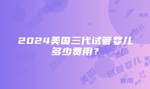 2024美国三代试管婴儿多少费用？