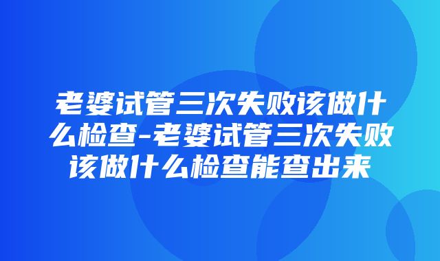 老婆试管三次失败该做什么检查-老婆试管三次失败该做什么检查能查出来