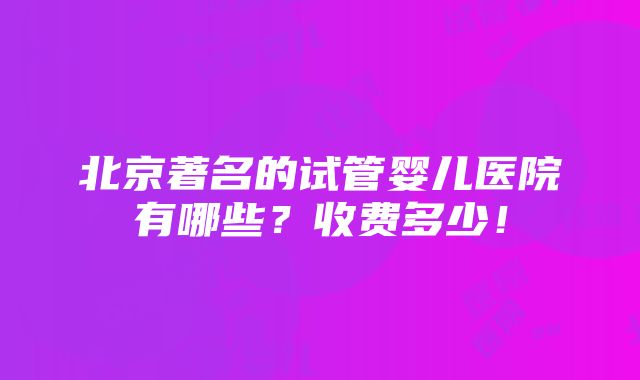 北京著名的试管婴儿医院有哪些？收费多少！