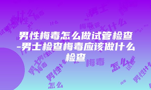 男性梅毒怎么做试管检查-男士检查梅毒应该做什么检查