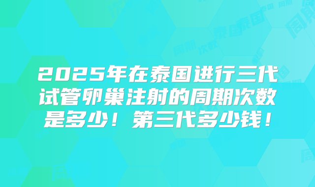 2025年在泰国进行三代试管卵巢注射的周期次数是多少！第三代多少钱！