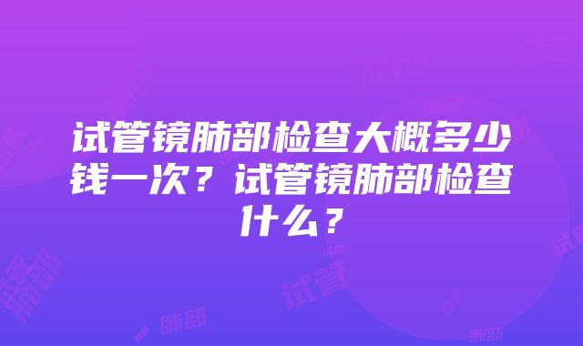 试管镜肺部检查大概多少钱一次？试管镜肺部检查什么？