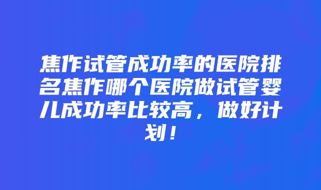 焦作试管成功率的医院排名焦作哪个医院做试管婴儿成功率比较高，做好计划！