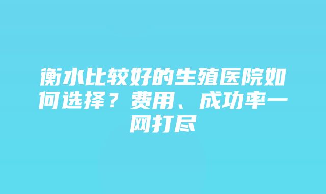 衡水比较好的生殖医院如何选择？费用、成功率一网打尽