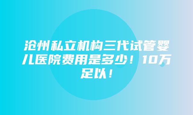 沧州私立机构三代试管婴儿医院费用是多少！10万足以！