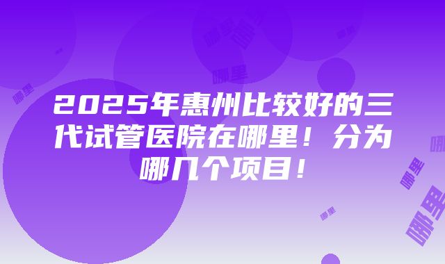 2025年惠州比较好的三代试管医院在哪里！分为哪几个项目！