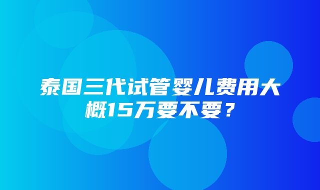 泰国三代试管婴儿费用大概15万要不要？