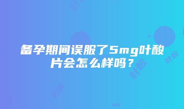 备孕期间误服了5mg叶酸片会怎么样吗？