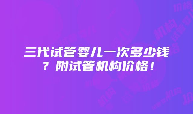 三代试管婴儿一次多少钱？附试管机构价格！