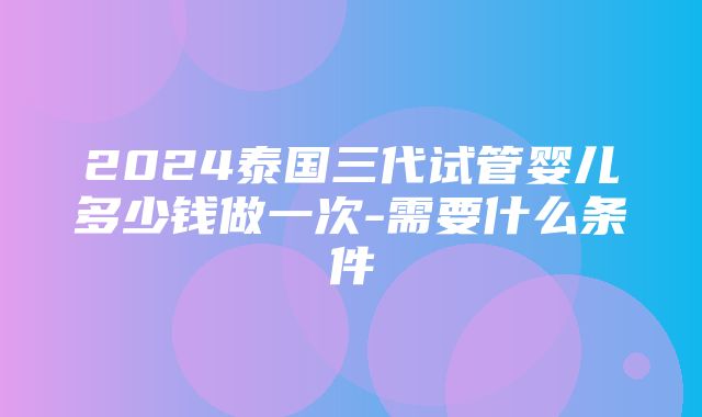 2024泰国三代试管婴儿多少钱做一次-需要什么条件