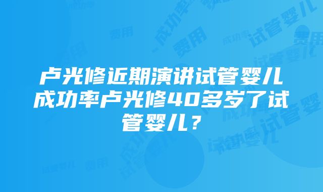 卢光修近期演讲试管婴儿成功率卢光修40多岁了试管婴儿？