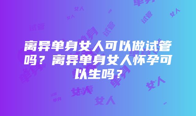 离异单身女人可以做试管吗？离异单身女人怀孕可以生吗？