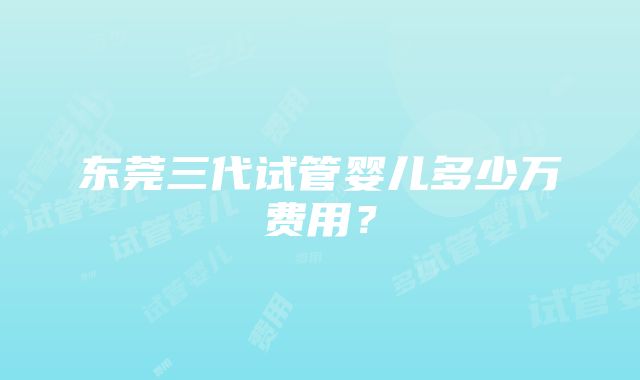 东莞三代试管婴儿多少万费用？