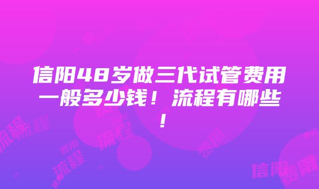 信阳48岁做三代试管费用一般多少钱！流程有哪些！