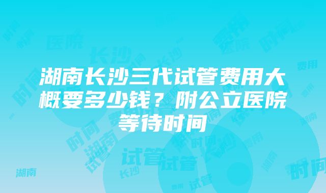 湖南长沙三代试管费用大概要多少钱？附公立医院等待时间