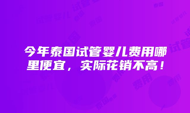 今年泰国试管婴儿费用哪里便宜，实际花销不高！