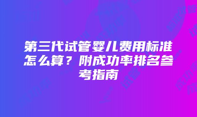 第三代试管婴儿费用标准怎么算？附成功率排名参考指南