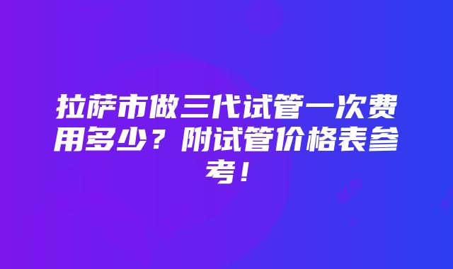 拉萨市做三代试管一次费用多少？附试管价格表参考！