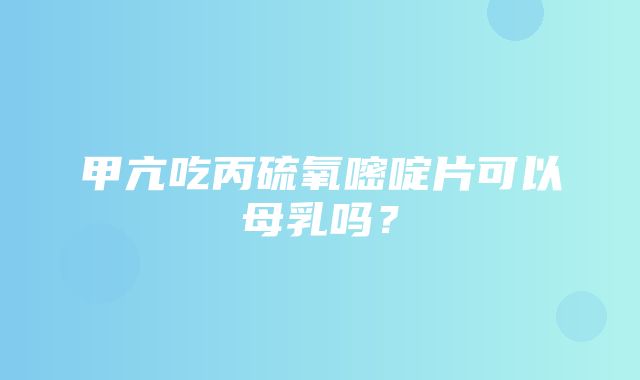 甲亢吃丙硫氧嘧啶片可以母乳吗？