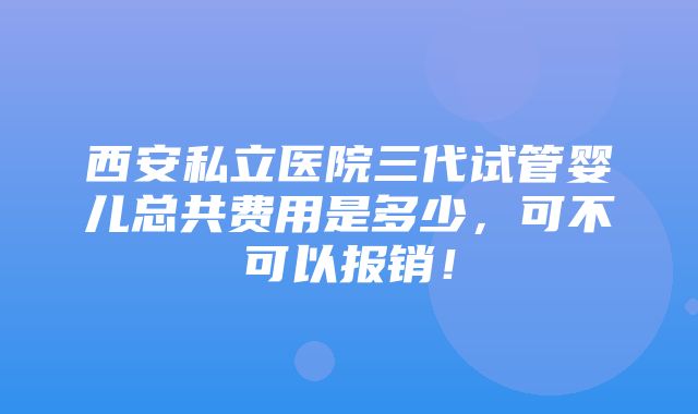 西安私立医院三代试管婴儿总共费用是多少，可不可以报销！