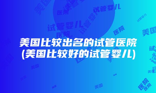 美国比较出名的试管医院(美国比较好的试管婴儿)