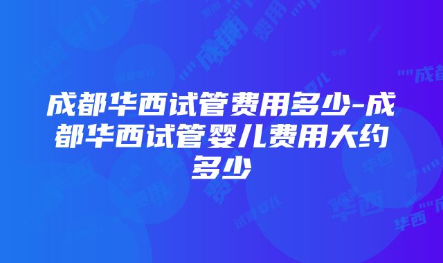 成都华西试管费用多少-成都华西试管婴儿费用大约多少