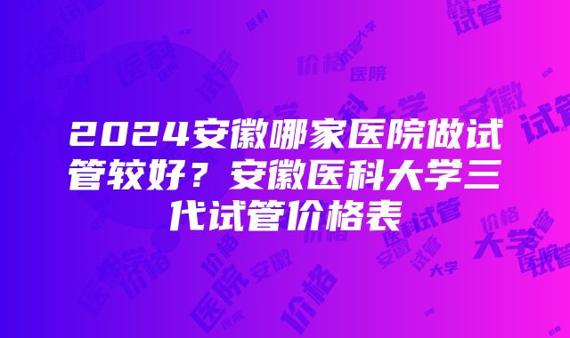 2024安徽哪家医院做试管较好？安徽医科大学三代试管价格表