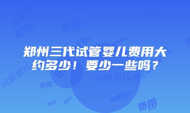 郑州三代试管婴儿费用大约多少！要少一些吗？