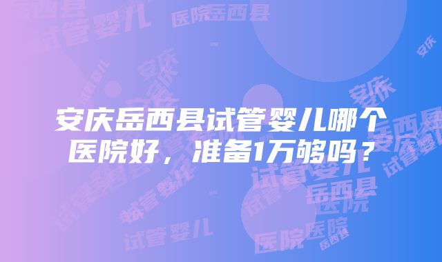 安庆岳西县试管婴儿哪个医院好，准备1万够吗？