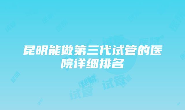 昆明能做第三代试管的医院详细排名