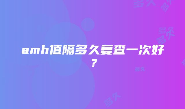 amh值隔多久复查一次好？