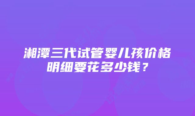 湘潭三代试管婴儿孩价格明细要花多少钱？