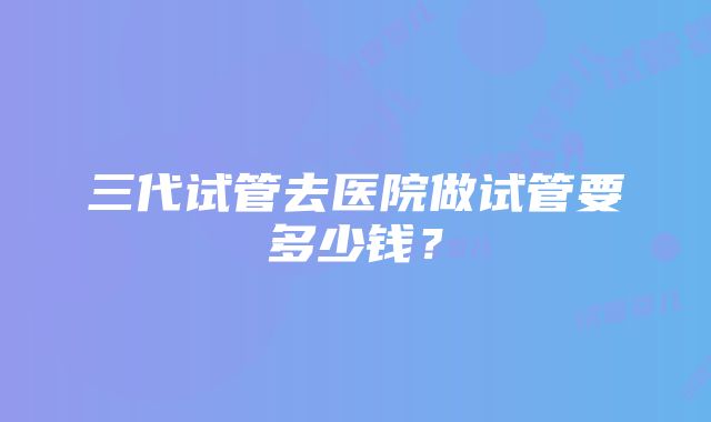 三代试管去医院做试管要多少钱？