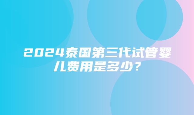 2024泰国第三代试管婴儿费用是多少？