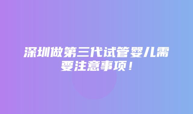 深圳做第三代试管婴儿需要注意事项！