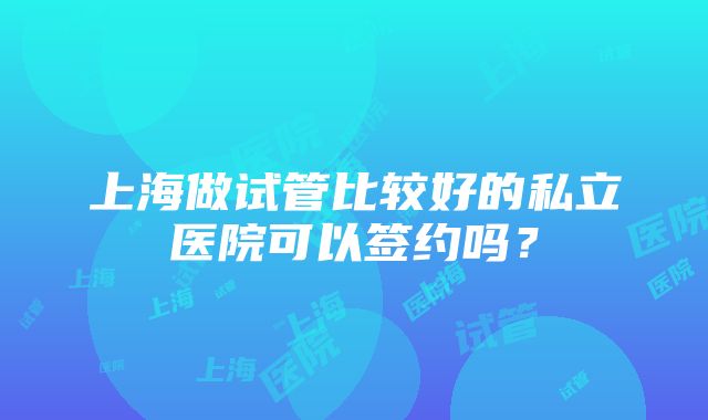 上海做试管比较好的私立医院可以签约吗？