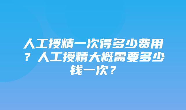 人工授精一次得多少费用？人工授精大概需要多少钱一次？