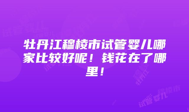 牡丹江穆棱市试管婴儿哪家比较好呢！钱花在了哪里！