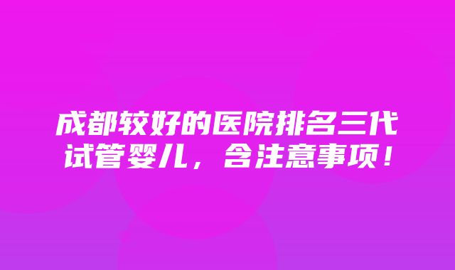 成都较好的医院排名三代试管婴儿，含注意事项！