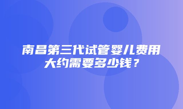 南昌第三代试管婴儿费用大约需要多少钱？