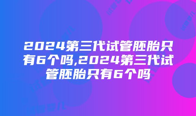 2024第三代试管胚胎只有6个吗,2024第三代试管胚胎只有6个吗