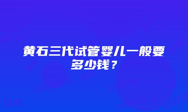 黄石三代试管婴儿一般要多少钱？