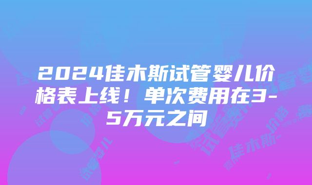 2024佳木斯试管婴儿价格表上线！单次费用在3-5万元之间