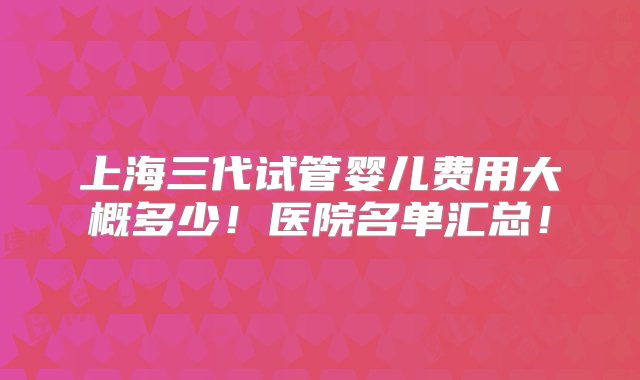 上海三代试管婴儿费用大概多少！医院名单汇总！